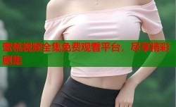 蜜桃视频全集免费观看平台，尽享精彩剧集