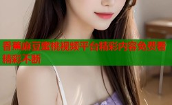 香蕉麻豆蜜桃视频平台精彩内容免费看精彩不断