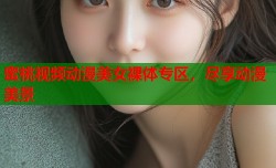 蜜桃视频动漫美女裸体专区，尽享动漫美景