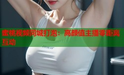蜜桃视频同城打泡：高颜值主播零距离互动