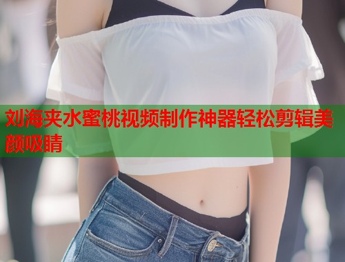 刘海夹水蜜桃视频制作神器轻松剪辑美颜吸睛  第1张