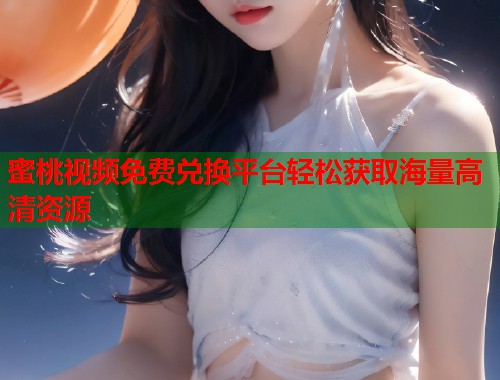 蜜桃视频免费兑换平台轻松获取海量高清资源  第1张