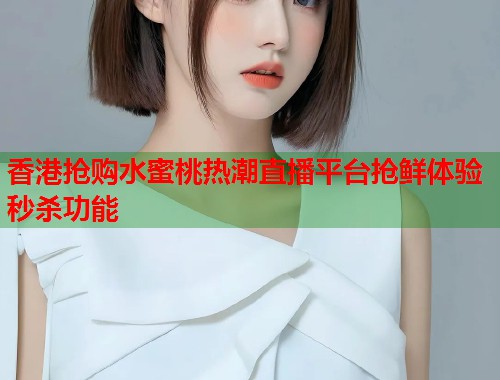 香港抢购水蜜桃热潮直播平台抢鲜体验秒杀功能  第1张