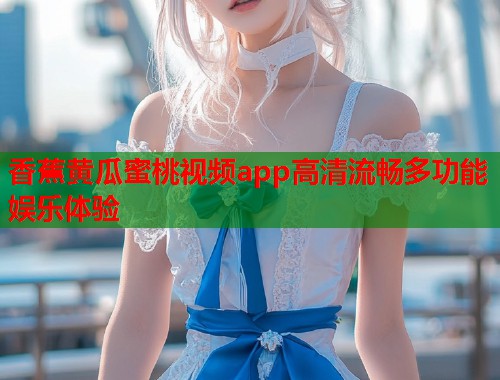 香蕉黄瓜蜜桃视频app高清流畅多功能娱乐体验  第1张
