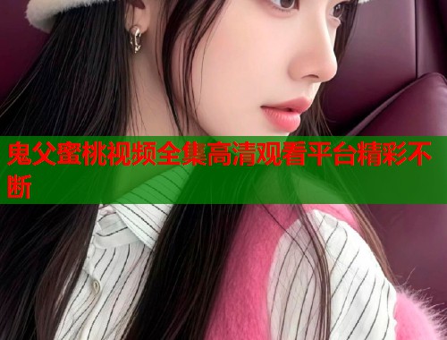 鬼父蜜桃视频全集高清观看平台精彩不断  第1张