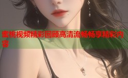 蜜桃视频精彩回顾高清流畅畅享精彩内容