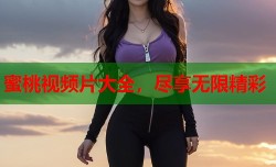 蜜桃视频片大全，尽享无限精彩