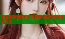 新版蜜桃视频app下载高清流畅畅享精彩内容
