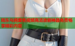 精东乌鸦蜜桃视频高清追剧神器免费畅享精彩内容
