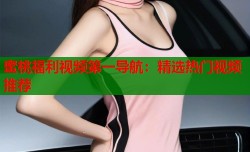 蜜桃福利视频第一导航：精选热门视频推荐