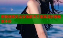 蜜桃视频无法安装解决方案高清影视畅享不停
