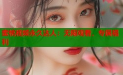 蜜桃视频永久达人：无限观看，专属福利