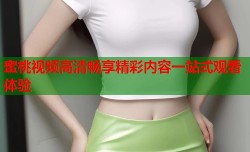 蜜桃视频高清畅享精彩内容一站式观看体验
