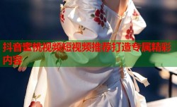 抖音蜜桃视频短视频推荐打造专属精彩内容
