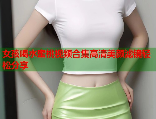 女孩喝水蜜桃视频合集高清美颜滤镜轻松分享  第1张