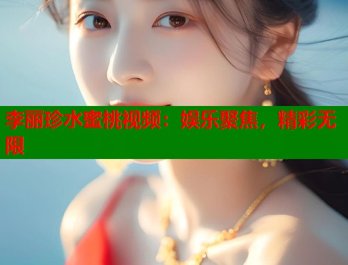 李丽珍水蜜桃视频：娱乐聚焦，精彩无限  第1张