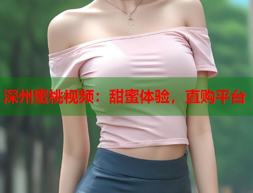 深州蜜桃视频：甜蜜体验，直购平台  第1张