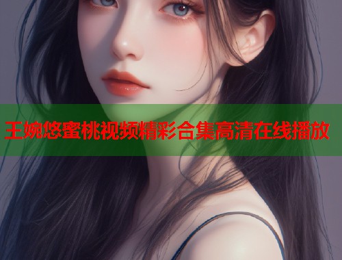 王婉悠蜜桃视频精彩合集高清在线播放  第2张
