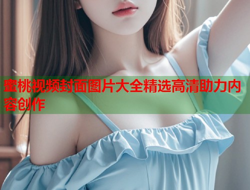 蜜桃视频封面图片大全精选高清助力内容创作  第2张