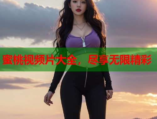 蜜桃视频片大全，尽享无限精彩  第1张