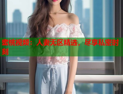 蜜桃视频：人妻无区精选，尽享私密时刻  第1张