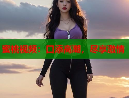 蜜桃视频：口添高潮，尽享激情  第1张