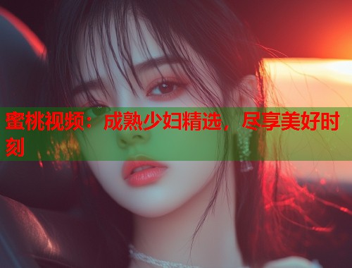 蜜桃视频：成熟少妇精选，尽享美好时刻  第1张