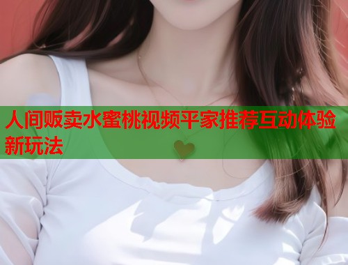 人间贩卖水蜜桃视频平家推荐互动体验新玩法  第1张