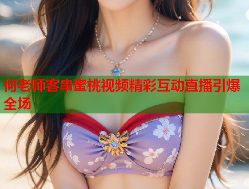 何老师客串蜜桃视频精彩互动直播引爆全场  第1张