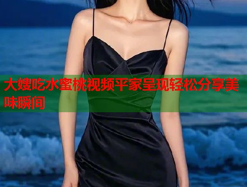大嫂吃水蜜桃视频平家呈现轻松分享美味瞬间  第2张