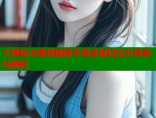 大嫂吃水蜜桃视频平家呈现轻松分享美味瞬间  第1张