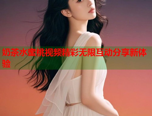 奶茶水蜜桃视频精彩无限互动分享新体验  第2张