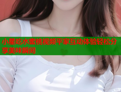 小星吃水蜜桃视频平家互动体验轻松分享美味瞬间  第1张