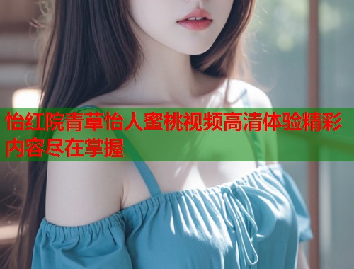 怡红院青草怡人蜜桃视频高清体验精彩内容尽在掌握  第1张