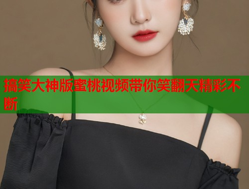 搞笑大神版蜜桃视频带你笑翻天精彩不断  第1张