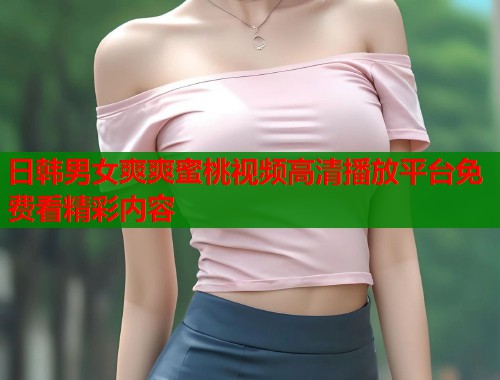日韩男女爽爽蜜桃视频高清播放平台免费看精彩内容  第1张