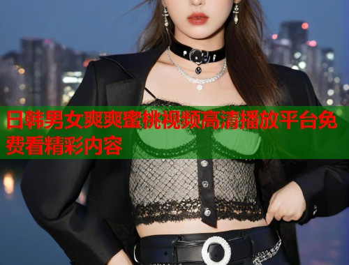 日韩男女爽爽蜜桃视频高清播放平台免费看精彩内容  第2张