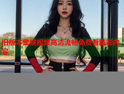 旧版本蜜桃视频高清流畅免费看精彩内容  第1张