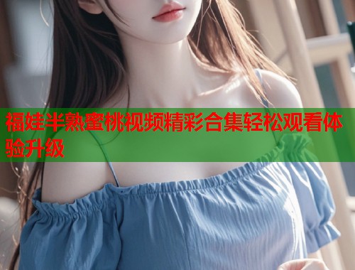 福娃半熟蜜桃视频精彩合集轻松观看体验升级  第2张
