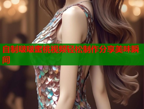 自制啵啵蜜桃视频轻松制作分享美味瞬间  第1张