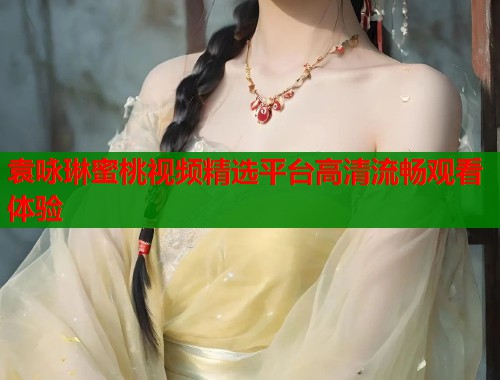 袁咏琳蜜桃视频精选平台高清流畅观看体验  第1张