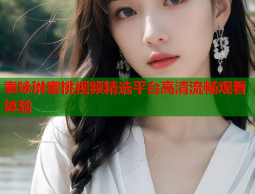 袁咏琳蜜桃视频精选平台高清流畅观看体验  第2张