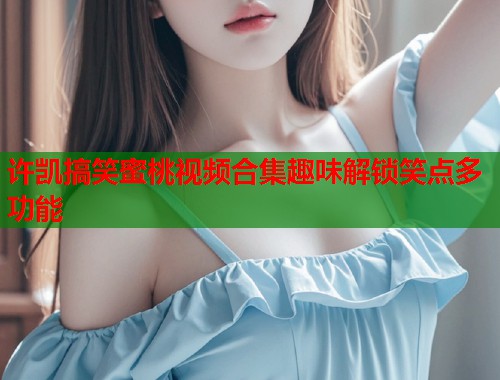 许凯搞笑蜜桃视频合集趣味解锁笑点多功能  第1张