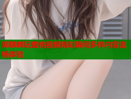 郭麒麟玩蜜桃视频精彩瞬间多样内容流畅体验  第1张