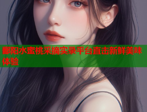 鄱阳水蜜桃采摘实录平台直击新鲜美味体验  第1张